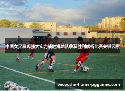 中国女足展现强大实力战胜海地队收获胜利解析比赛关键因素