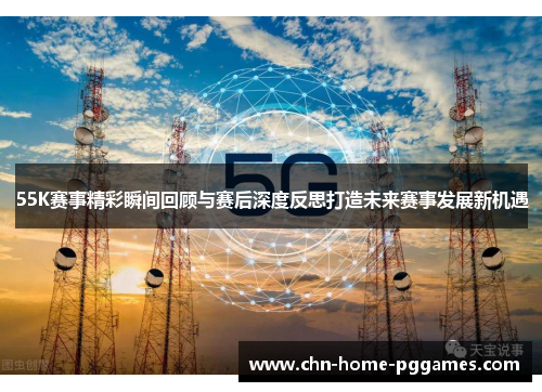 55K赛事精彩瞬间回顾与赛后深度反思打造未来赛事发展新机遇