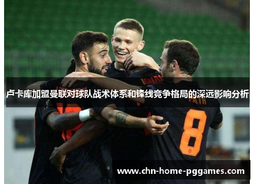 卢卡库加盟曼联对球队战术体系和锋线竞争格局的深远影响分析