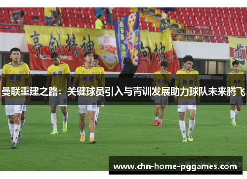 曼联重建之路：关键球员引入与青训发展助力球队未来腾飞