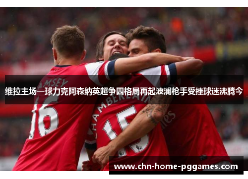 维拉主场一球力克阿森纳英超争四格局再起波澜枪手受挫球迷沸腾今 维拉主场一球力克阿森纳英超争四格局再起波澜枪手受挫球迷沸腾今