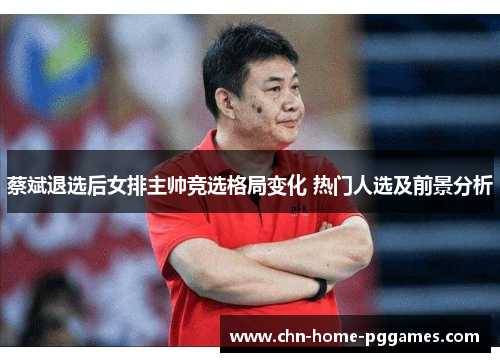 蔡斌退选后女排主帅竞选格局变化 热门人选及前景分析