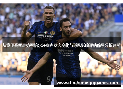 从意甲赛季走势看恰尔汗奥卢状态变化与球队影响评估前景分析判断