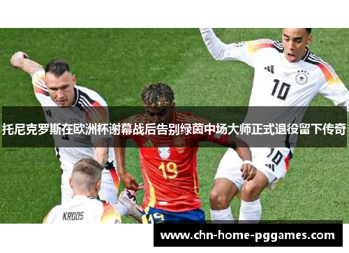 托尼克罗斯在欧洲杯谢幕战后告别绿茵中场大师正式退役留下传奇