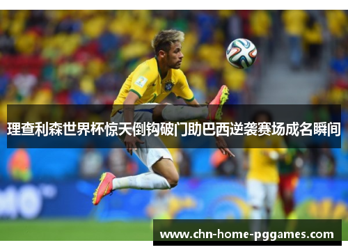 理查利森世界杯惊天倒钩破门助巴西逆袭赛场成名瞬间 理查利森世界杯惊天倒钩破门助巴西逆袭赛场成名瞬间