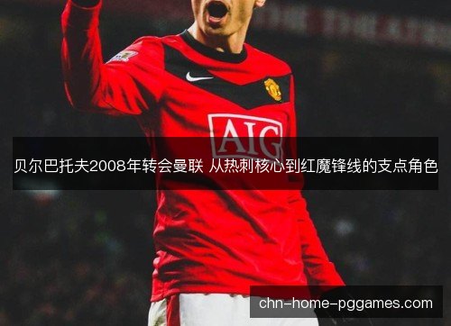 贝尔巴托夫2008年转会曼联 从热刺核心到红魔锋线的支点角色
